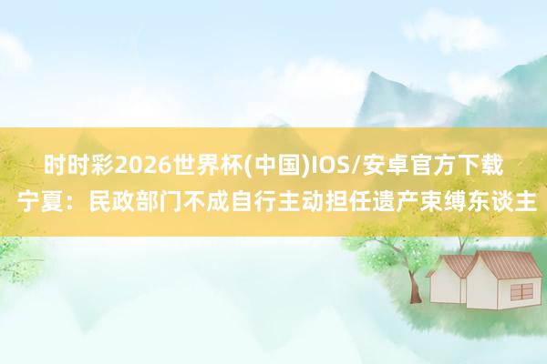 时时彩2026世界杯(中国)IOS/安卓官方下载 宁夏：民政部门不成自行主动担任遗产束缚东谈主
