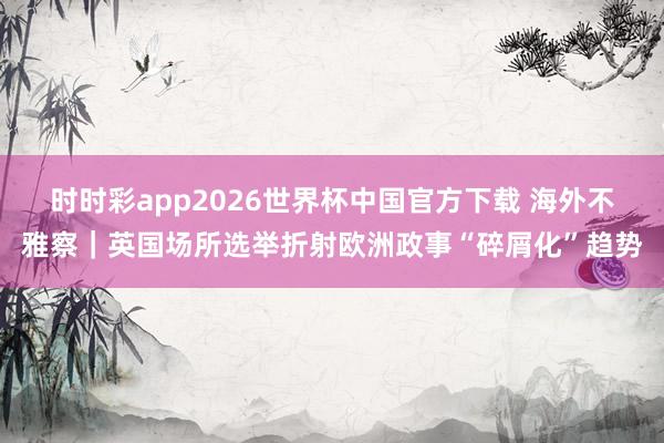 时时彩app2026世界杯中国官方下载 海外不雅察|英国场所选举折射欧洲政事“碎屑化”趋势