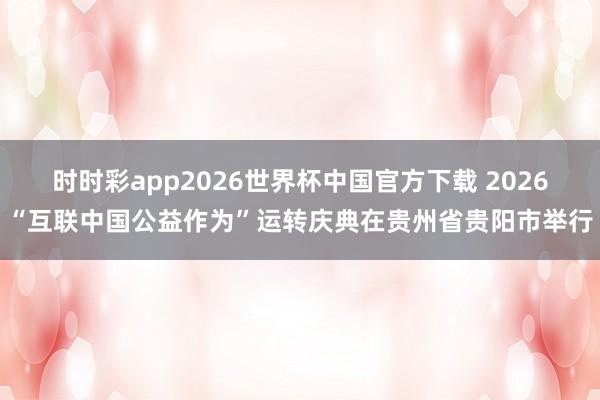 时时彩app2026世界杯中国官方下载 2026“互联中国公益作为”运转庆典在贵州省贵阳市举行