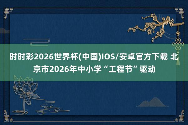 时时彩2026世界杯(中国)IOS/安卓官方下载 北京市2026年中小学“工程节”驱动