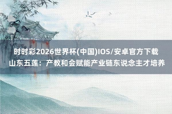 时时彩2026世界杯(中国)IOS/安卓官方下载 山东五莲：产教和会赋能产业链东说念主才培养
