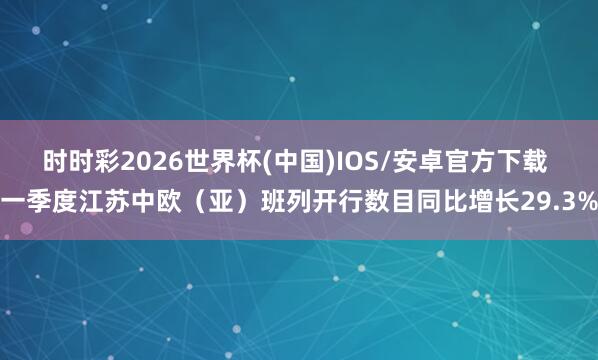 时时彩2026世界杯(中国)IOS/安卓官方下载 一季度江苏中欧（亚）班列开行数目同比增长29.3%