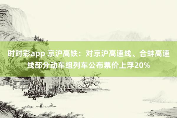 时时彩app 京沪高铁:对京沪高速线、合蚌高速线部分动车组列车公布票价上浮20%