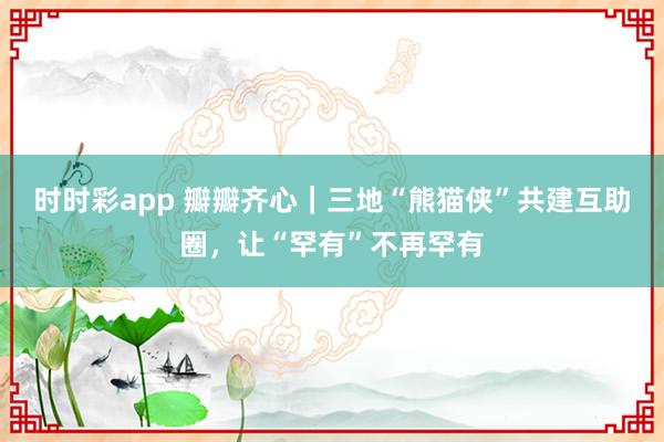 时时彩app 瓣瓣齐心|三地“熊猫侠”共建互助圈,让“罕有”不再罕有