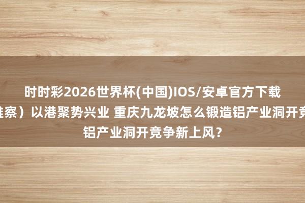时时彩2026世界杯(中国)IOS/安卓官方下载 (经济不雅察)以港聚势兴业 重庆九龙坡怎么锻造铝产业洞开竞争新上风?