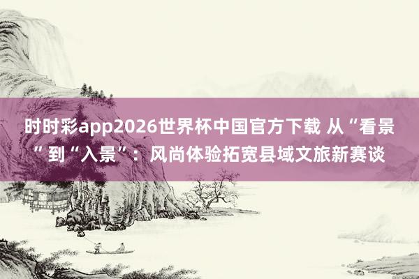 时时彩app2026世界杯中国官方下载 从“看景”到“入景”:风尚体验拓宽县域文旅新赛谈
