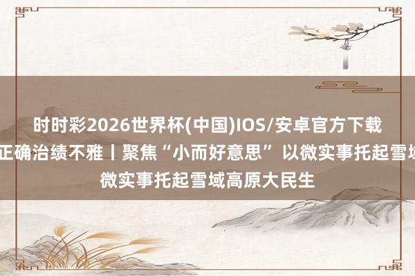 时时彩2026世界杯(中国)IOS/安卓官方下载 设置和践行正确治绩不雅丨聚焦“小而好意思” 以微实事托起雪域高原大民生