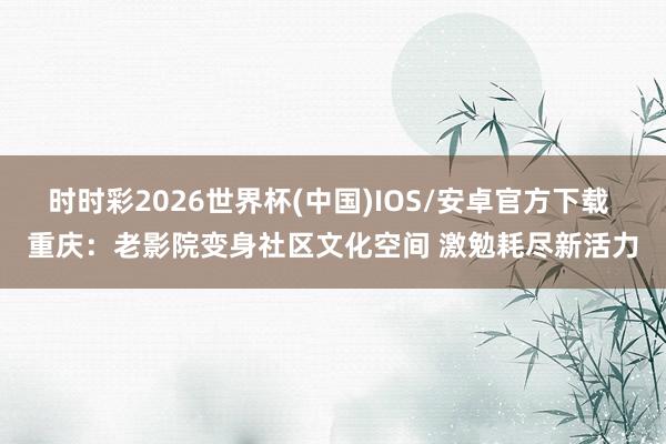时时彩2026世界杯(中国)IOS/安卓官方下载 重庆：老影院变身社区文化空间 激勉耗尽新活力