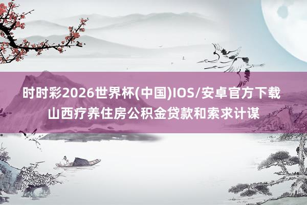 时时彩2026世界杯(中国)IOS/安卓官方下载 山西疗养住房公积金贷款和索求计谋