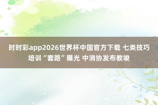 时时彩app2026世界杯中国官方下载 七类技巧培训“套路”曝光 中消协发布教唆