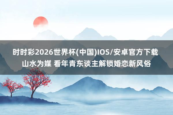 时时彩2026世界杯(中国)IOS/安卓官方下载 山水为媒 看年青东谈主解锁婚恋新风俗