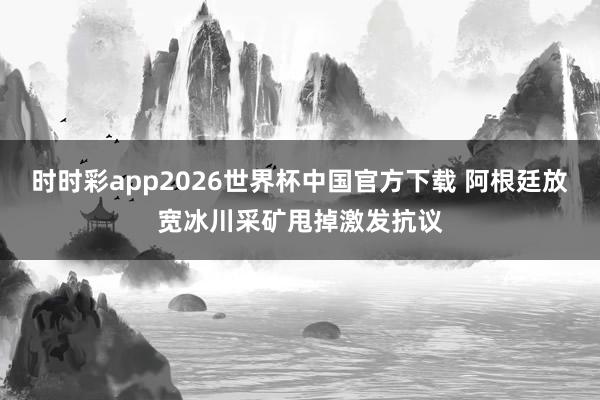 时时彩app2026世界杯中国官方下载 阿根廷放宽冰川采矿甩掉激发抗议