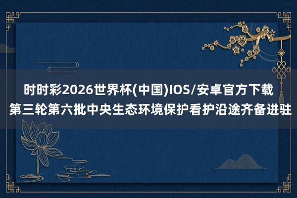 时时彩2026世界杯(中国)IOS/安卓官方下载 第三轮第六批中央生态环境保护看护沿途齐备进驻
