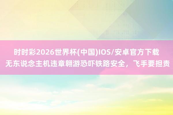 时时彩2026世界杯(中国)IOS/安卓官方下载 无东说念主机违章翱游恐吓铁路安全,飞手要担责