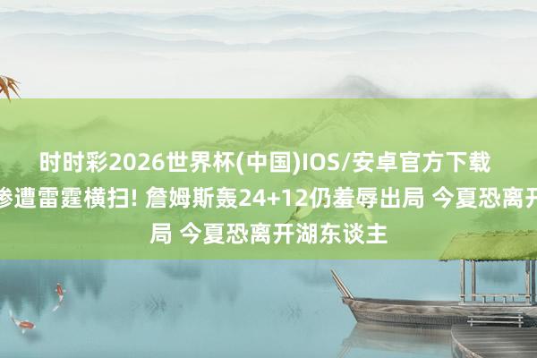时时彩2026世界杯(中国)IOS/安卓官方下载 湖东谈主惨遭雷霆横扫! 詹姆斯轰24+12仍羞辱出局 今夏恐离开湖东谈主