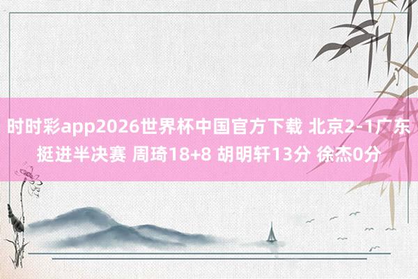 时时彩app2026世界杯中国官方下载 北京2-1广东挺进半决赛 周琦18+8 胡明轩13分 徐杰0分