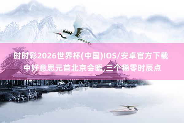 时时彩2026世界杯(中国)IOS/安卓官方下载 中好意思元首北京会晤,三个稀零时辰点