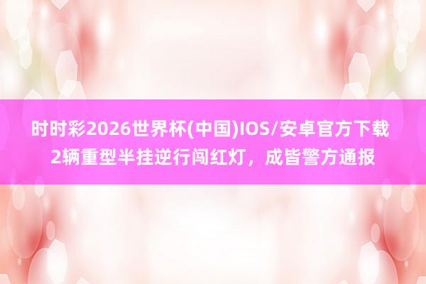 时时彩2026世界杯(中国)IOS/安卓官方下载 2辆重型半挂逆行闯红灯,成皆警方通报