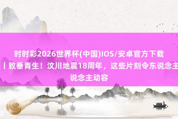 时时彩2026世界杯(中国)IOS/安卓官方下载 视频丨致垂青生！汶川地震18周年，这些片刻令东说念主动容