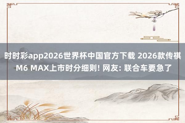 时时彩app2026世界杯中国官方下载 2026款传祺 M6 MAX上市时分细则! 网友: 联合车要急了