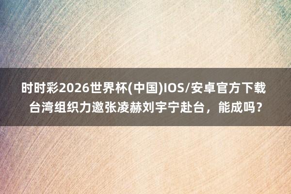 时时彩2026世界杯(中国)IOS/安卓官方下载 台湾组织力邀张凌赫刘宇宁赴台,能成吗?