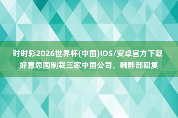 时时彩2026世界杯(中国)IOS/安卓官方下载 好意思国制裁三家中国公司，酬酢部回复