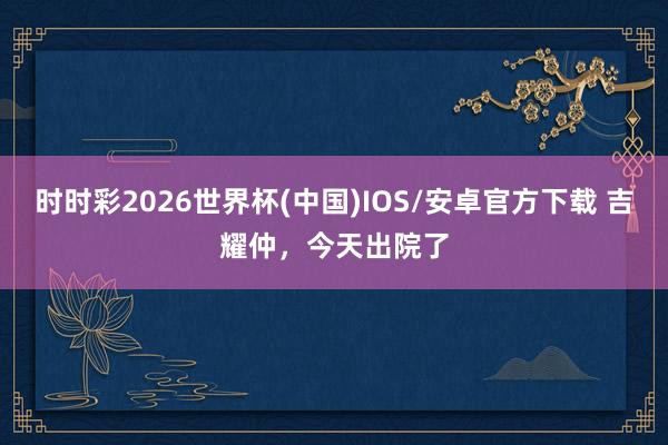 时时彩2026世界杯(中国)IOS/安卓官方下载 吉耀仲,今天出院了