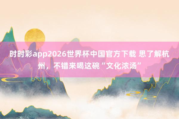 时时彩app2026世界杯中国官方下载 思了解杭州，不错来喝这碗“文化浓汤”