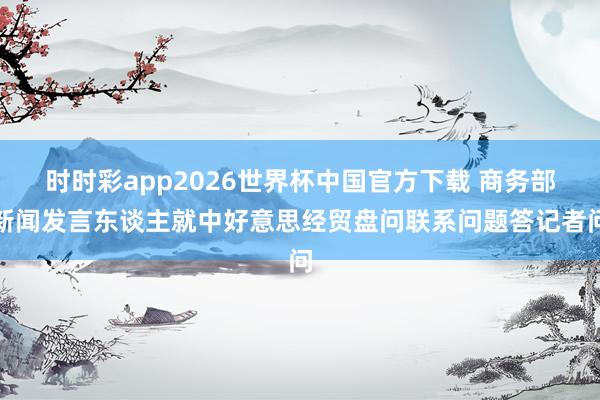 时时彩app2026世界杯中国官方下载 商务部新闻发言东谈主就中好意思经贸盘问联系问题答记者问
