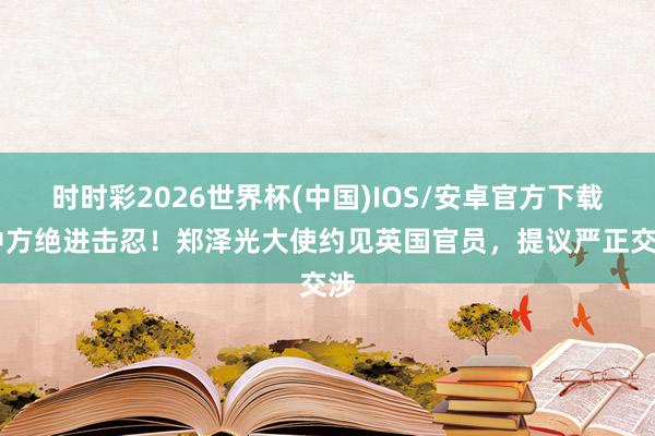 时时彩2026世界杯(中国)IOS/安卓官方下载 中方绝进击忍！郑泽光大使约见英国官员，提议严正交涉