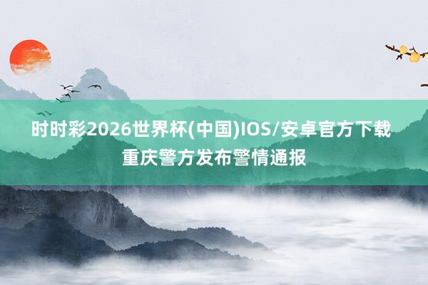 时时彩2026世界杯(中国)IOS/安卓官方下载 重庆警方发布警情通报