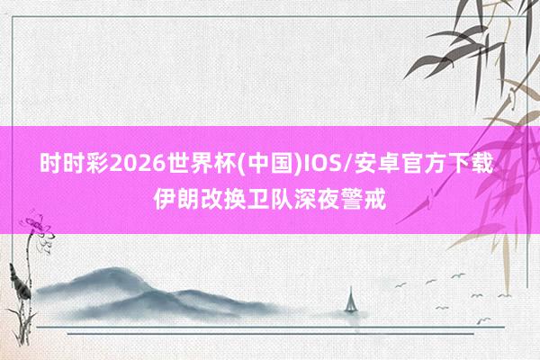 时时彩2026世界杯(中国)IOS/安卓官方下载 伊朗改换卫队深夜警戒
