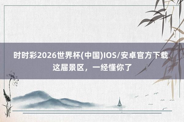 时时彩2026世界杯(中国)IOS/安卓官方下载 这届景区，一经懂你了