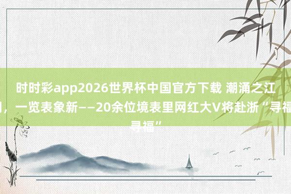 时时彩app2026世界杯中国官方下载 潮涌之江阔，一览表象新——20余位境表里网红大V将赴浙“寻福”