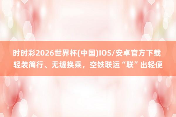 时时彩2026世界杯(中国)IOS/安卓官方下载 轻装简行、无缝换乘，空铁联运“联”出轻便