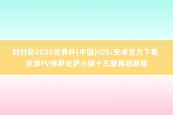 时时彩2026世界杯(中国)IOS/安卓官方下载 京津FV佛罗伦萨小镇十五载再启新程