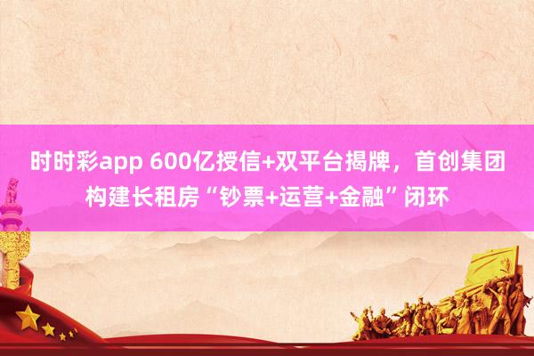 时时彩app 600亿授信+双平台揭牌,首创集团构建长租房“钞票+运营+金融”闭环