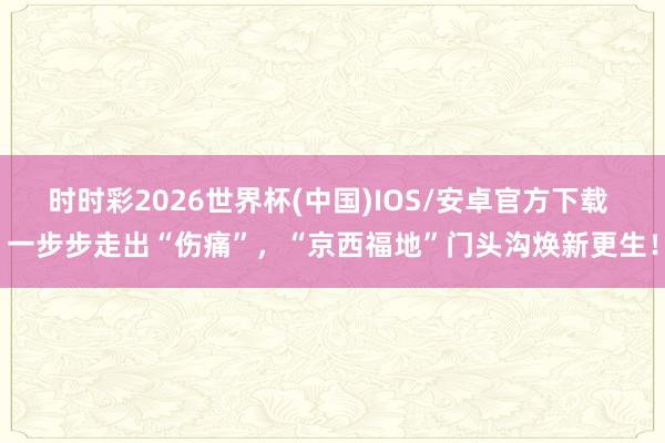时时彩2026世界杯(中国)IOS/安卓官方下载 一步步走出“伤痛”,“京西福地”门头沟焕新更生!