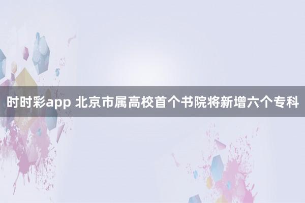 时时彩app 北京市属高校首个书院将新增六个专科