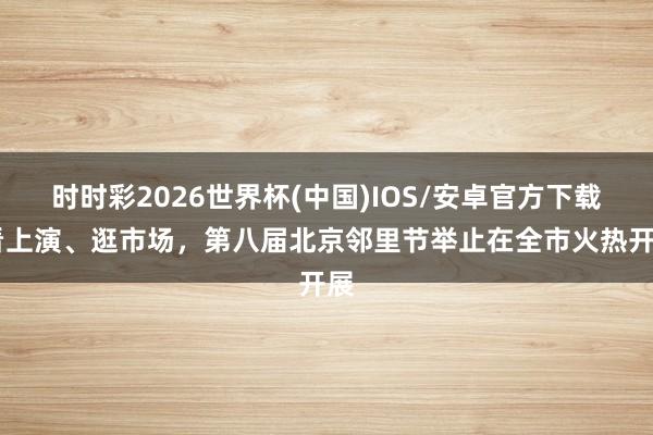 时时彩2026世界杯(中国)IOS/安卓官方下载 看上演、逛市场,第八届北京邻里节举止在全市火热开展