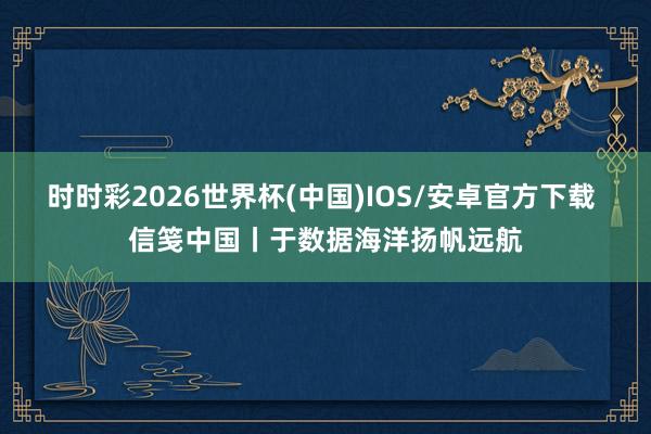 时时彩2026世界杯(中国)IOS/安卓官方下载 信笺中国丨于数据海洋扬帆远航