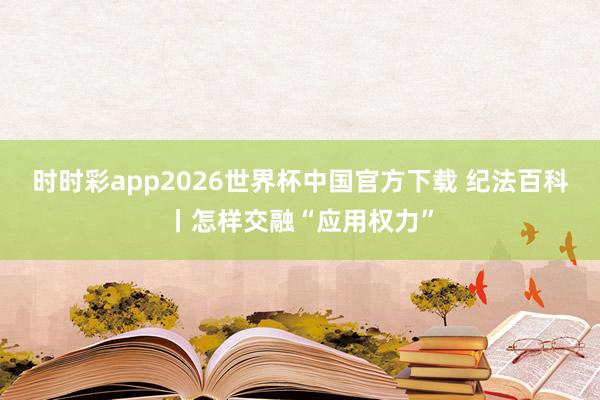时时彩app2026世界杯中国官方下载 纪法百科丨怎样交融“应用权力”