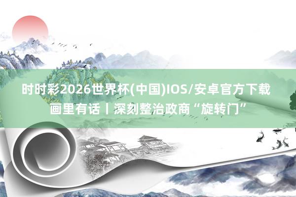 时时彩2026世界杯(中国)IOS/安卓官方下载 画里有话丨深刻整治政商“旋转门”
