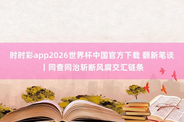 时时彩app2026世界杯中国官方下载 翻新笔谈丨同查同治斩断风腐交汇链条