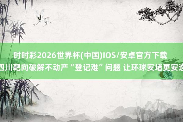 时时彩2026世界杯(中国)IOS/安卓官方下载 四川靶向破解不动产“登记难”问题 让环球安堵更安逸