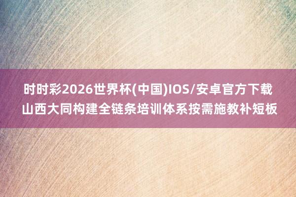 时时彩2026世界杯(中国)IOS/安卓官方下载 山西大同构建全链条培训体系按需施教补短板