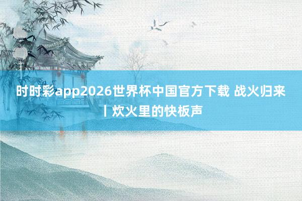 时时彩app2026世界杯中国官方下载 战火归来丨炊火里的快板声