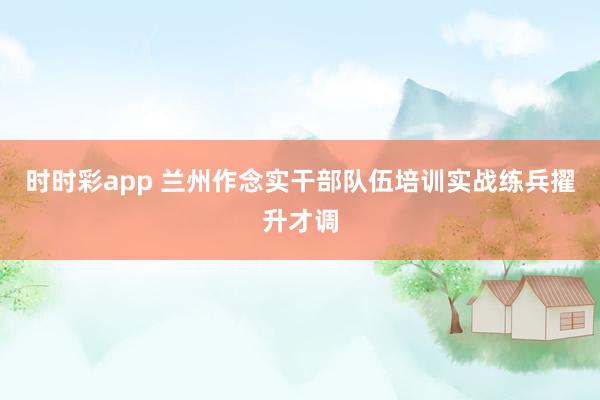 时时彩app 兰州作念实干部队伍培训实战练兵擢升才调