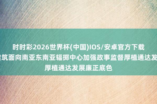 时时彩2026世界杯(中国)IOS/安卓官方下载 云南围绕建筑面向南亚东南亚辐掷中心加强政事监督厚植通达发展廉正底色