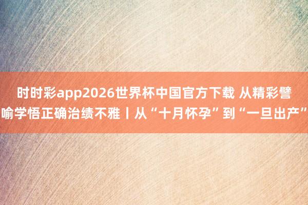 时时彩app2026世界杯中国官方下载 从精彩譬喻学悟正确治绩不雅丨从“十月怀孕”到“一旦出产”